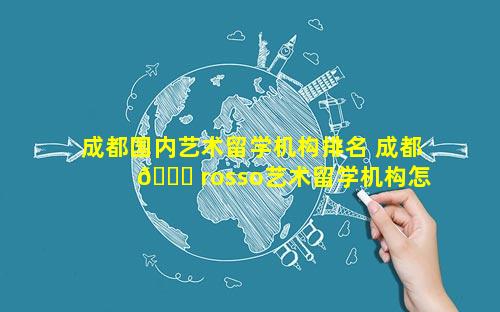 成都国内艺术留学机构排名 成都 🐋 rosso艺术留学机构怎 🐺 么样